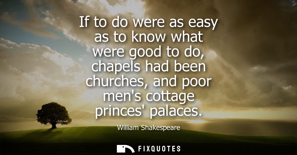 If to do were as easy as to know what were good to do, chapels had been churches, and poor mens cottage princes palaces 