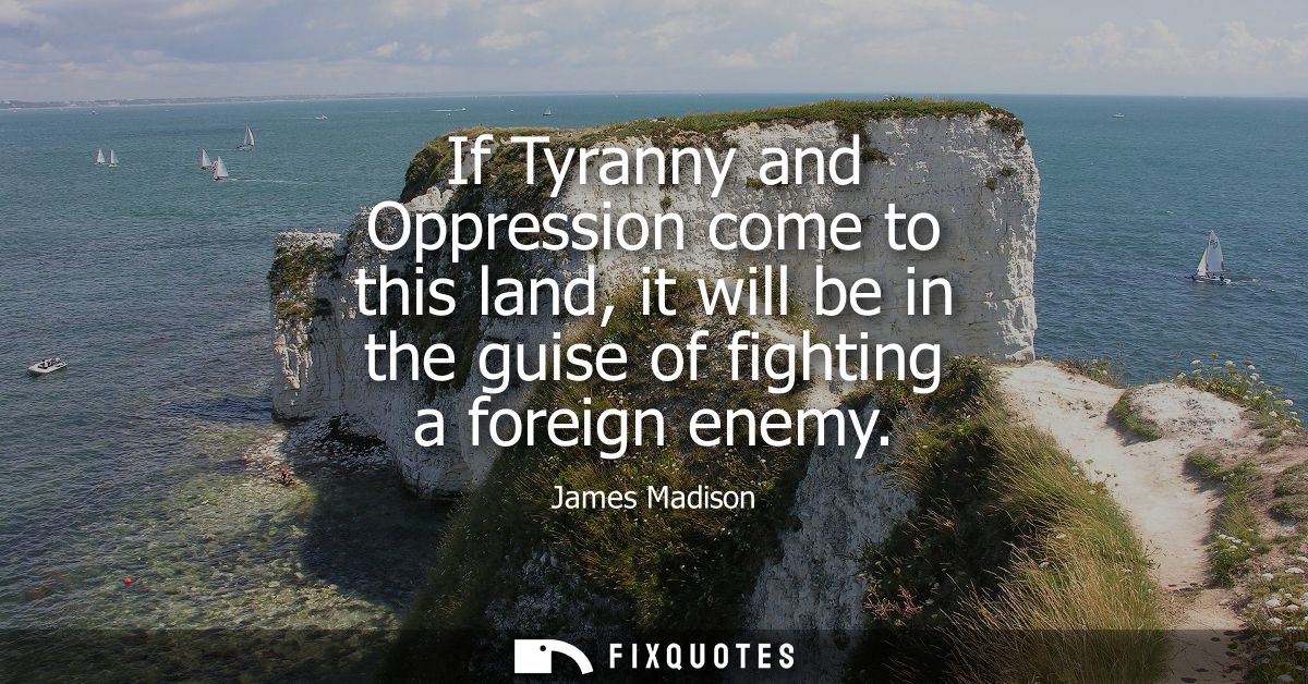 If Tyranny and Oppression come to this land, it will be in the guise of fighting a foreign enemy