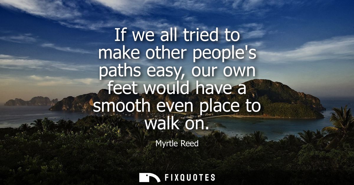 If we all tried to make other peoples paths easy, our own feet would have a smooth even place to walk on