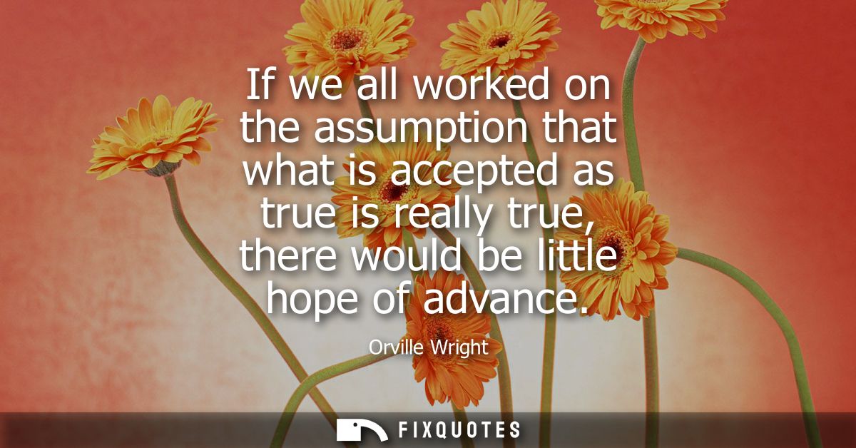 If we all worked on the assumption that what is accepted as true is really true, there would be little hope of advance