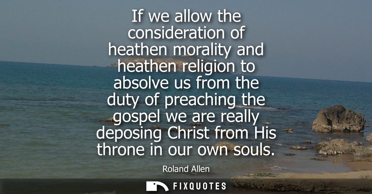 If we allow the consideration of heathen morality and heathen religion to absolve us from the duty of preaching the gosp
