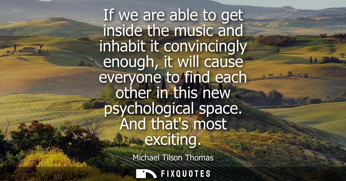 If we are able to get inside the music and inhabit it convincingly enough, it will cause everyone to find each other in 