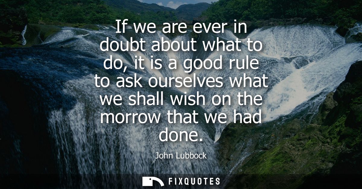If we are ever in doubt about what to do, it is a good rule to ask ourselves what we shall wish on the morrow that we ha