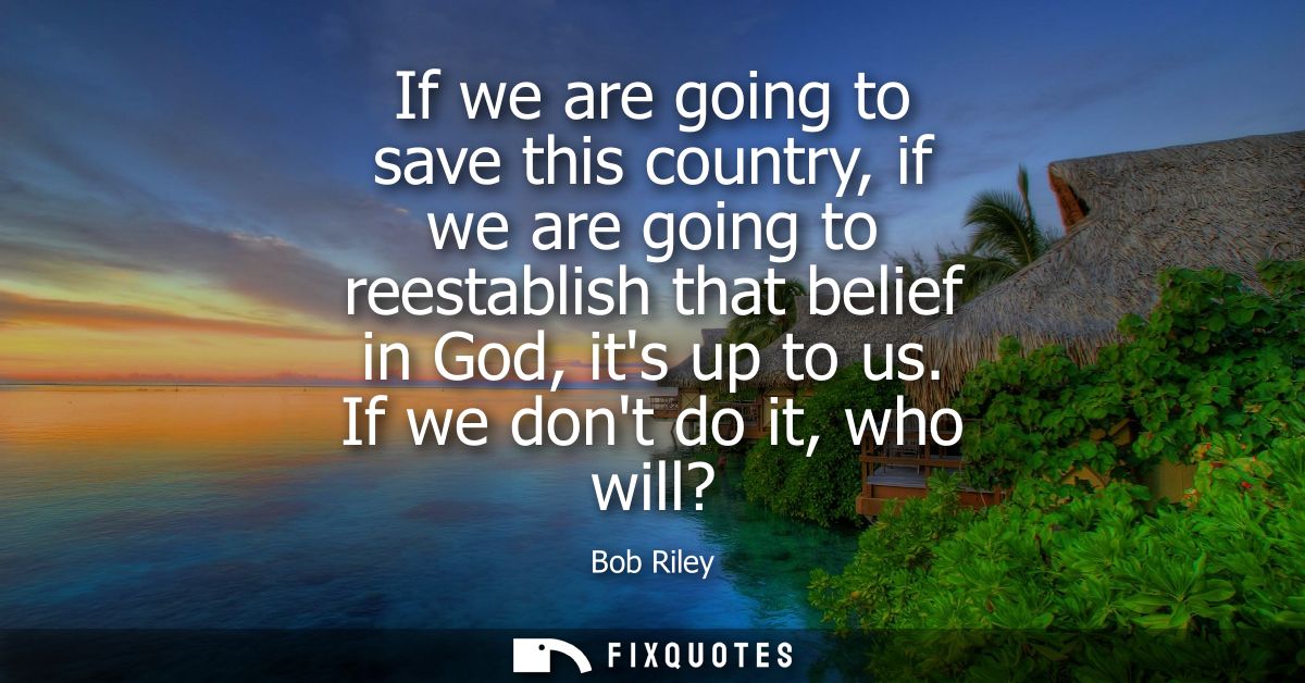 If we are going to save this country, if we are going to reestablish that belief in God, its up to us. If we dont do it,