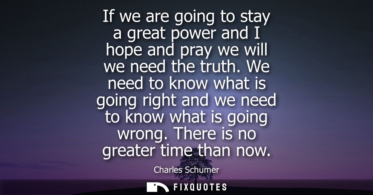 If we are going to stay a great power and I hope and pray we will we need the truth. We need to know what is going right