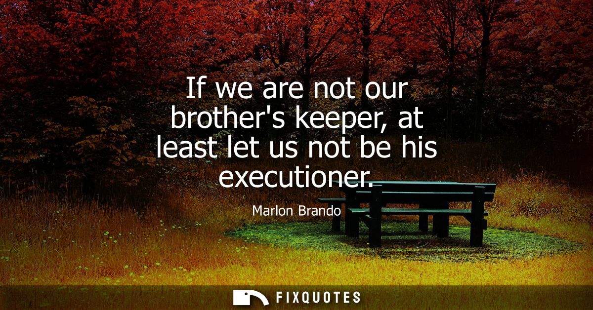 If we are not our brothers keeper, at least let us not be his executioner