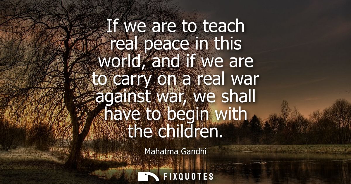 If we are to teach real peace in this world, and if we are to carry on a real war against war, we shall have to begin wi