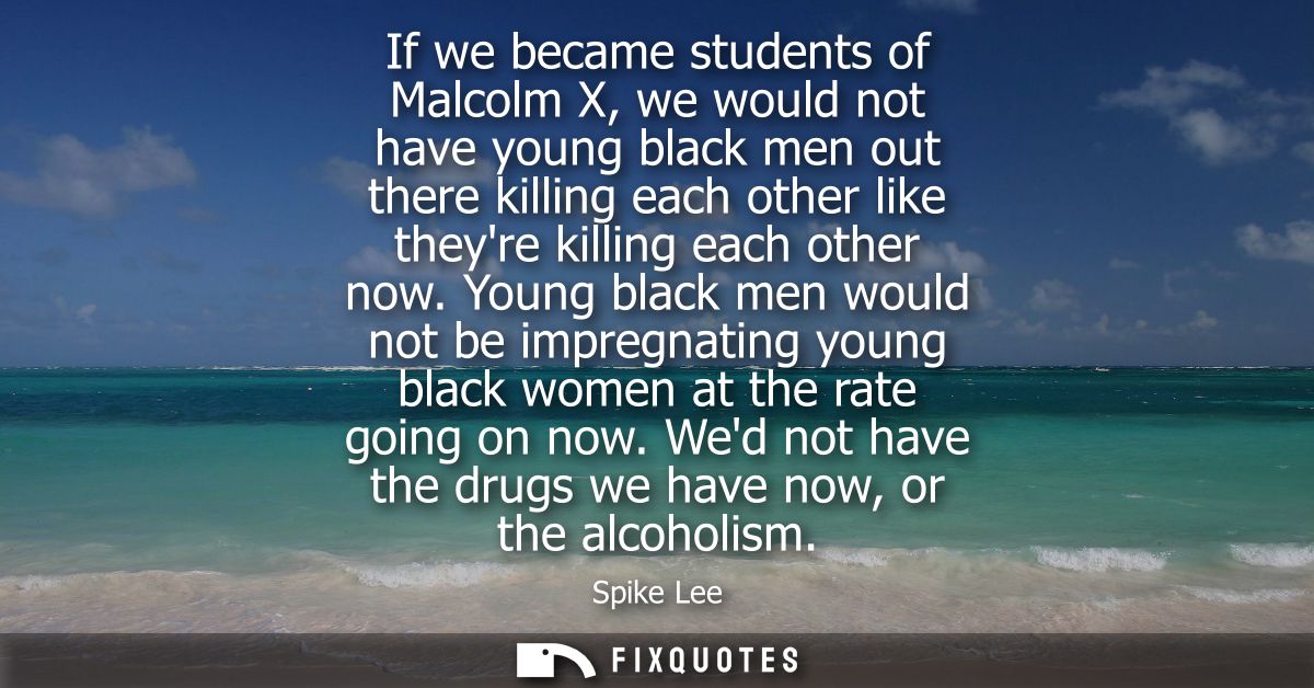 If we became students of Malcolm X, we would not have young black men out there killing each other like theyre killing e