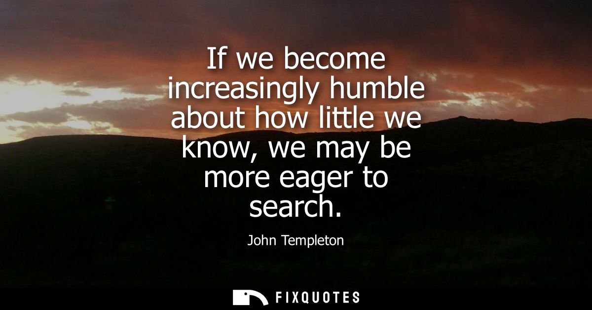 If we become increasingly humble about how little we know, we may be more eager to search