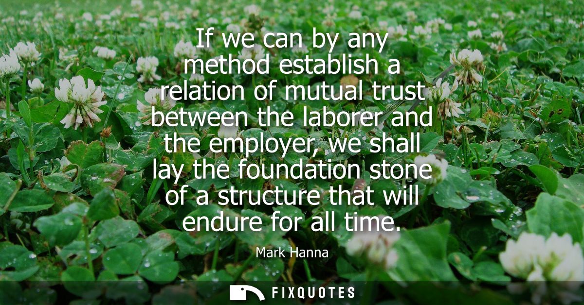 If we can by any method establish a relation of mutual trust between the laborer and the employer, we shall lay the foun