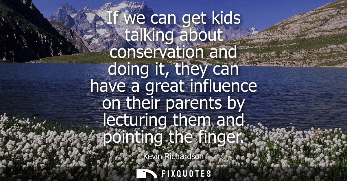 If we can get kids talking about conservation and doing it, they can have a great influence on their parents by lecturin