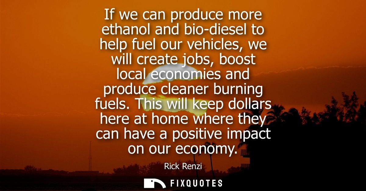 If we can produce more ethanol and bio-diesel to help fuel our vehicles, we will create jobs, boost local economies and 