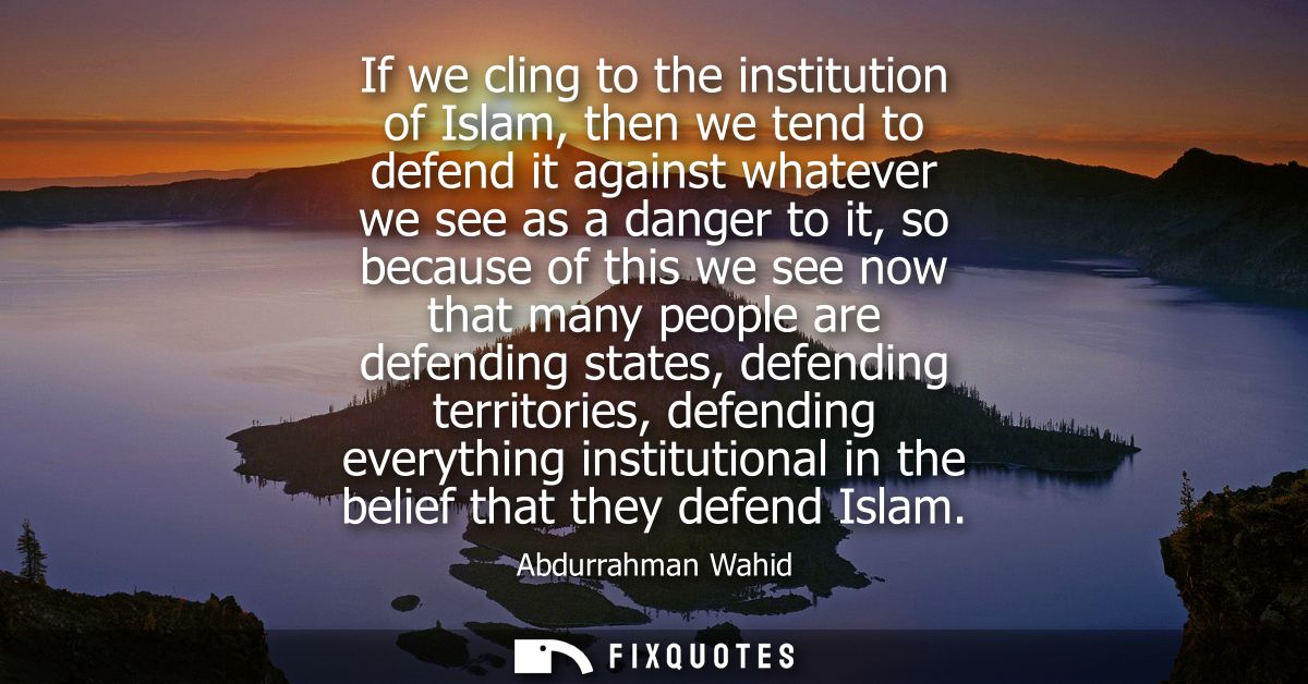 If we cling to the institution of Islam, then we tend to defend it against whatever we see as a danger to it, so because
