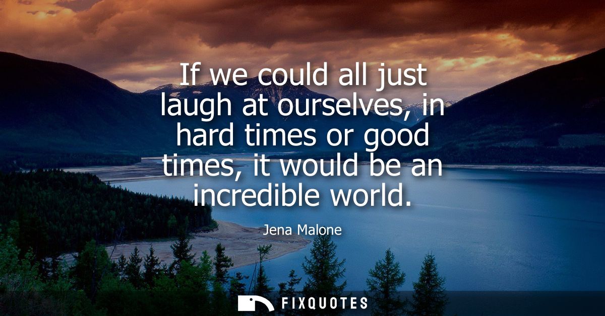 If we could all just laugh at ourselves, in hard times or good times, it would be an incredible world