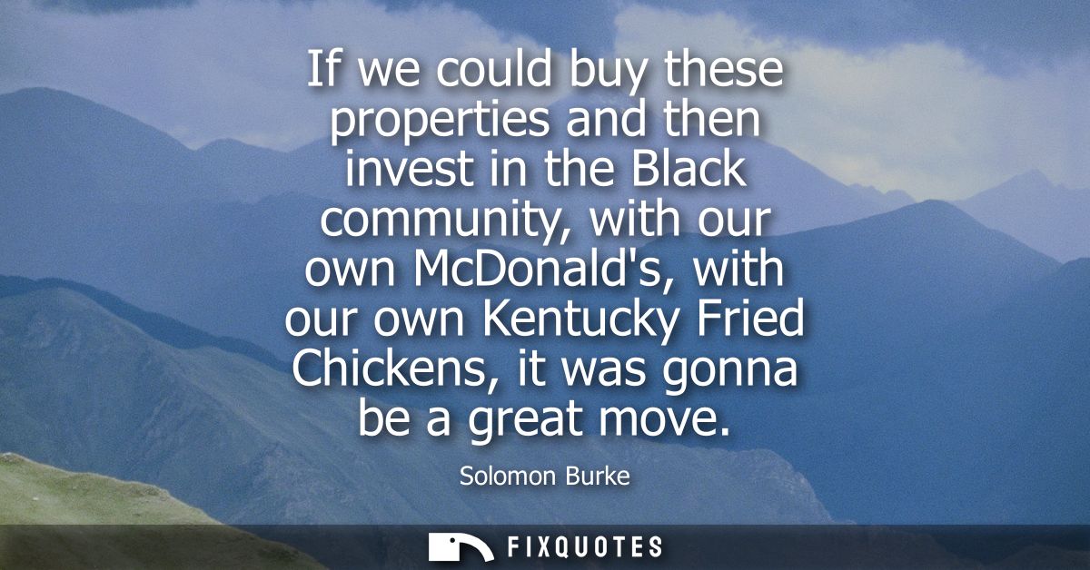 If we could buy these properties and then invest in the Black community, with our own McDonalds, with our own Kentucky F