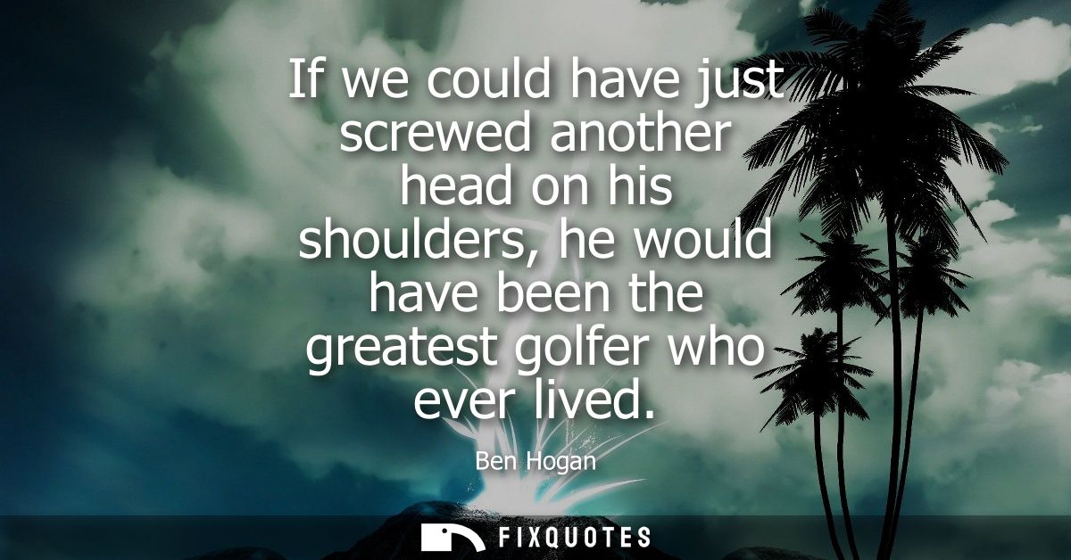 If we could have just screwed another head on his shoulders, he would have been the greatest golfer who ever lived
