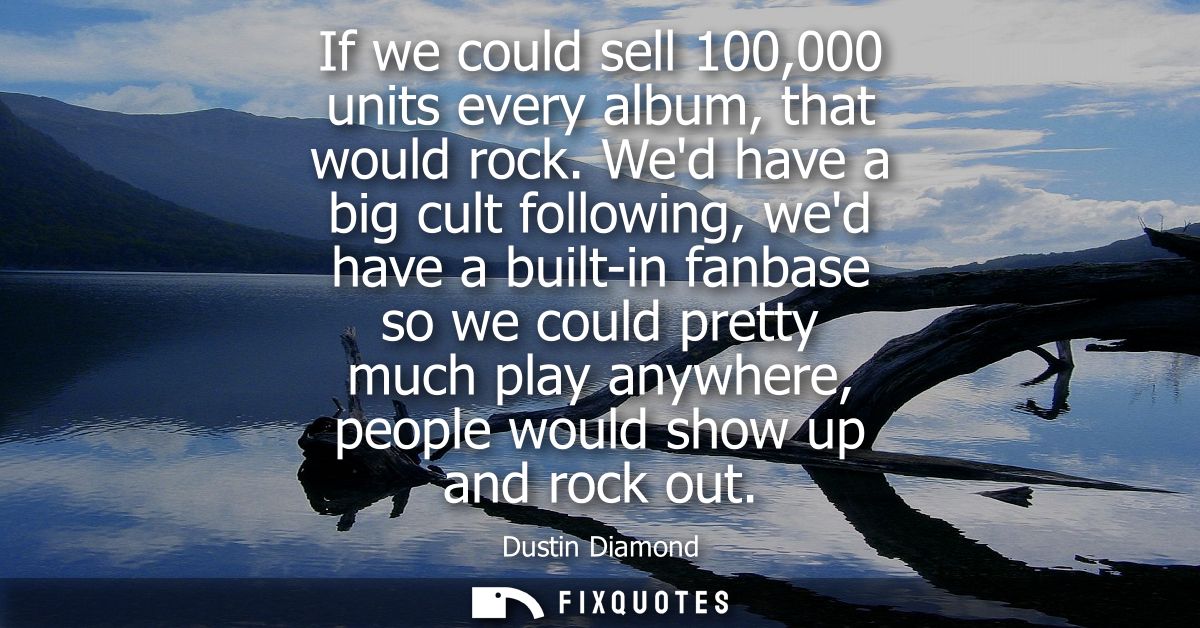 If we could sell 100,000 units every album, that would rock. Wed have a big cult following, wed have a built-in fanbase 