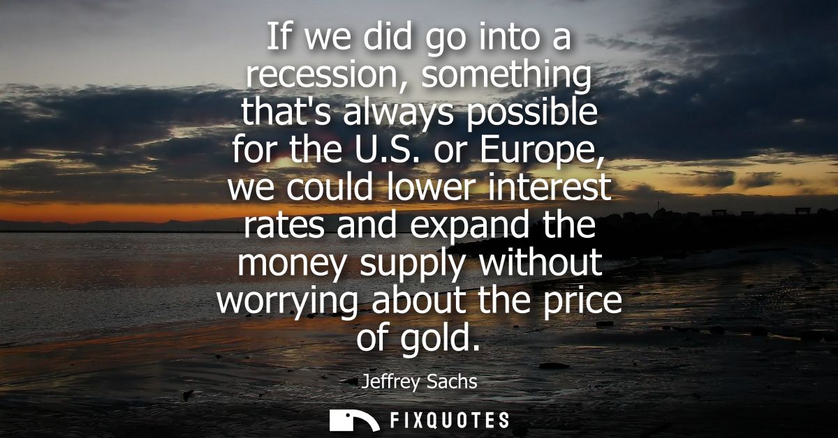 If we did go into a recession, something thats always possible for the U.S. or Europe, we could lower interest rates and