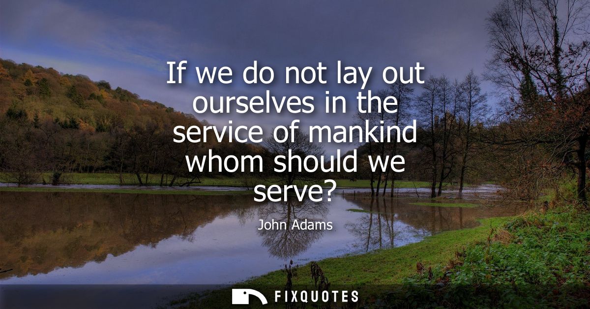 If we do not lay out ourselves in the service of mankind whom should we serve?