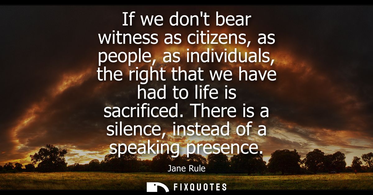 If we dont bear witness as citizens, as people, as individuals, the right that we have had to life is sacrificed.