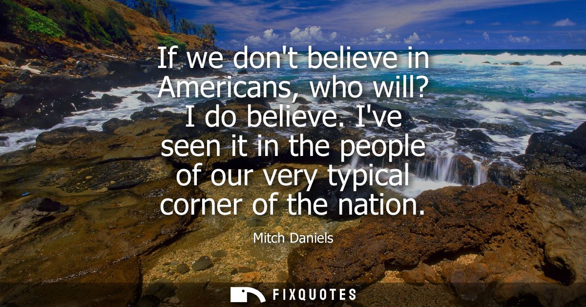 If we dont believe in Americans, who will? I do believe. Ive seen it in the people of our very typical corner of the nat