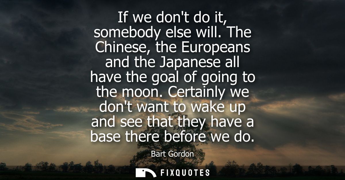 If we dont do it, somebody else will. The Chinese, the Europeans and the Japanese all have the goal of going to the moon