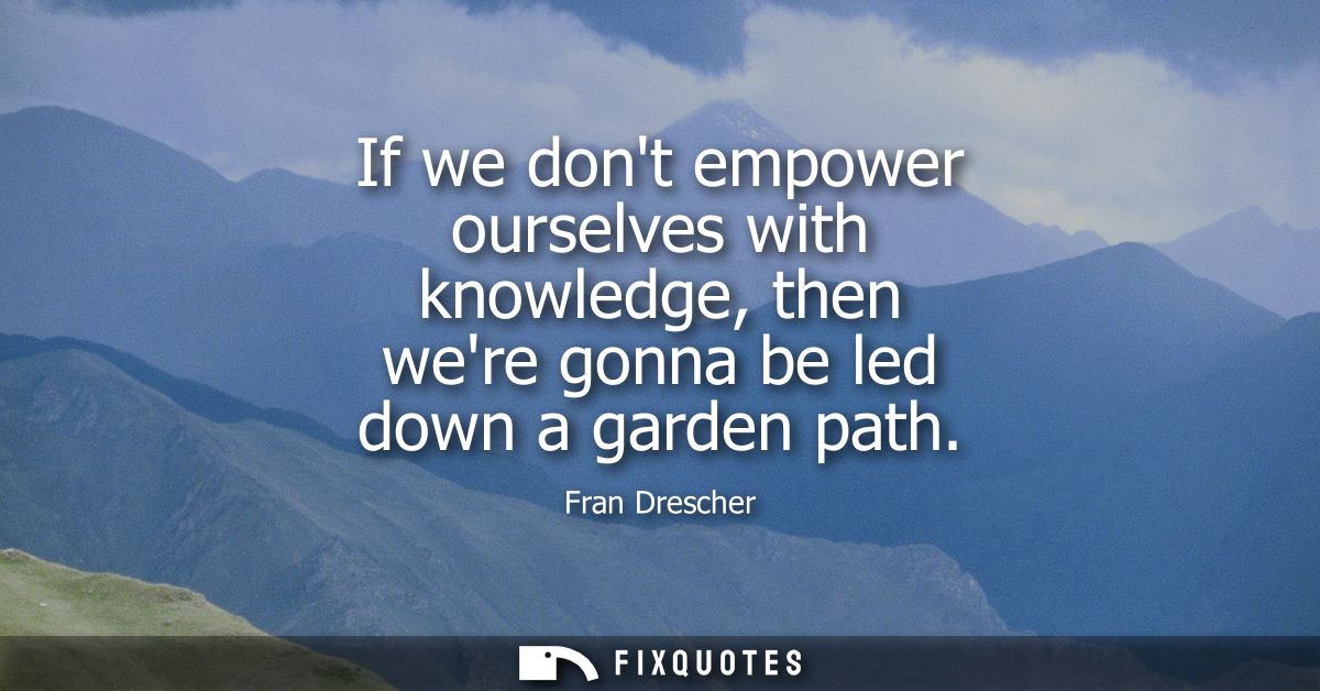 If we dont empower ourselves with knowledge, then were gonna be led down a garden path