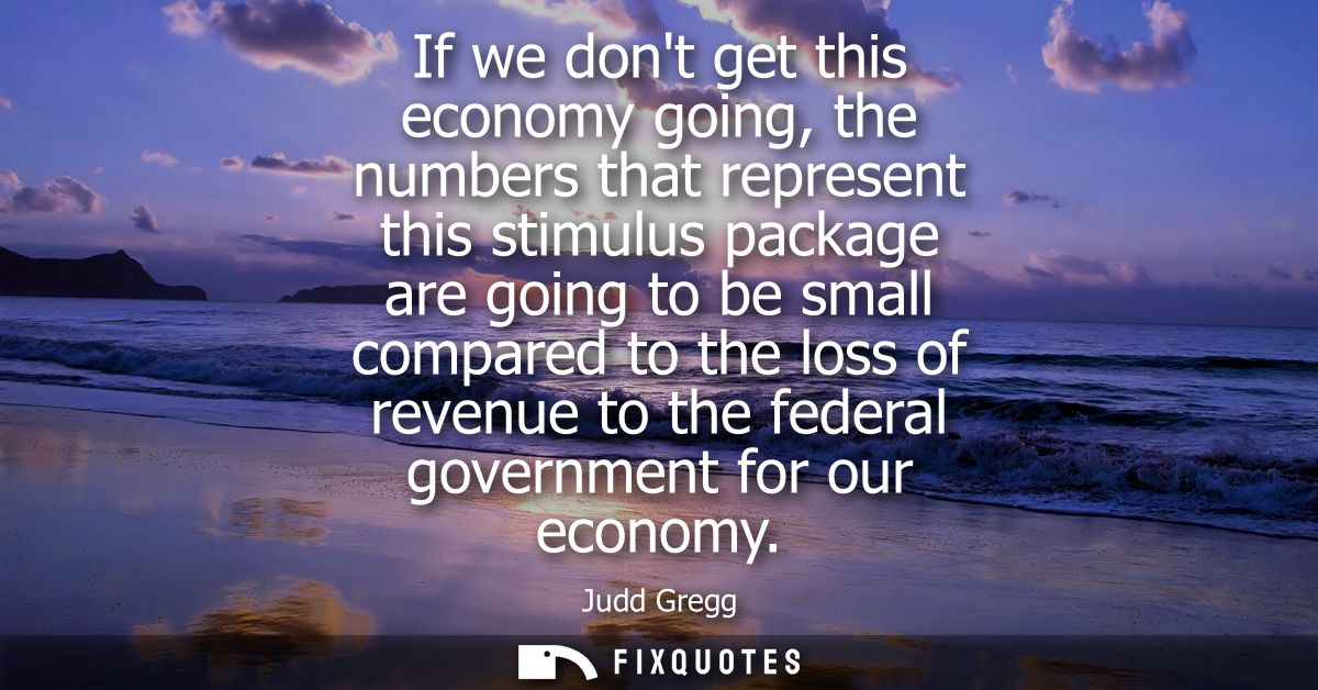 If we dont get this economy going, the numbers that represent this stimulus package are going to be small compared to th