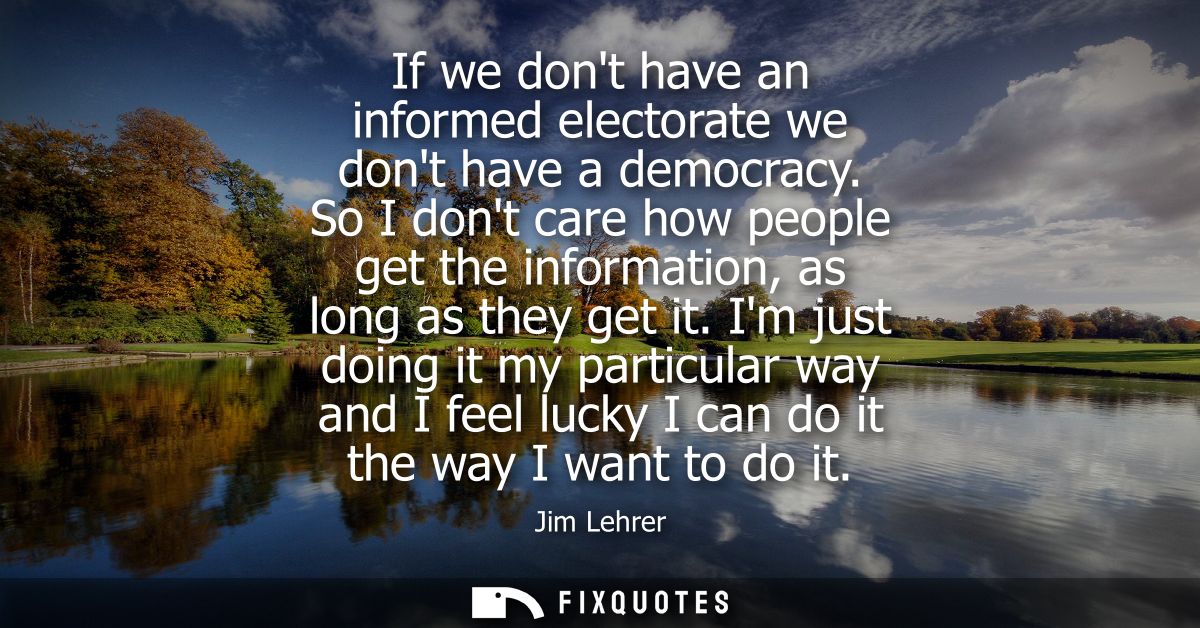 If we dont have an informed electorate we dont have a democracy. So I dont care how people get the information, as long 