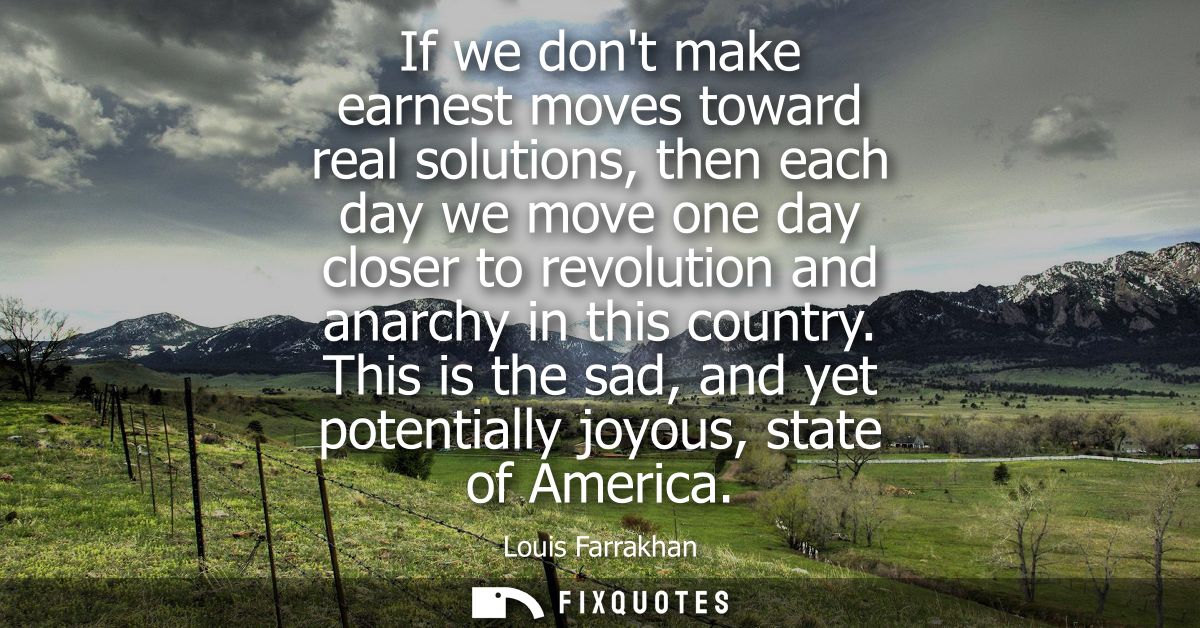 If we dont make earnest moves toward real solutions, then each day we move one day closer to revolution and anarchy in t