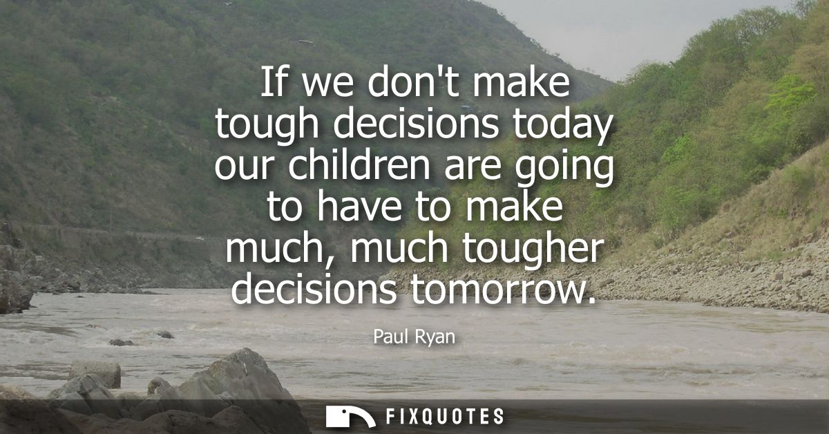 If we dont make tough decisions today our children are going to have to make much, much tougher decisions tomorrow