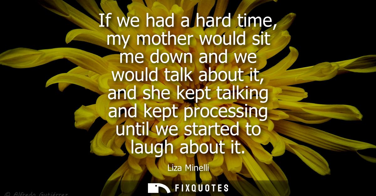 If we had a hard time, my mother would sit me down and we would talk about it, and she kept talking and kept processing 