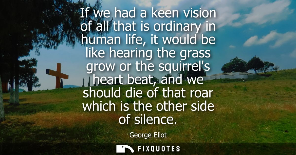 If we had a keen vision of all that is ordinary in human life, it would be like hearing the grass grow or the squirrels 