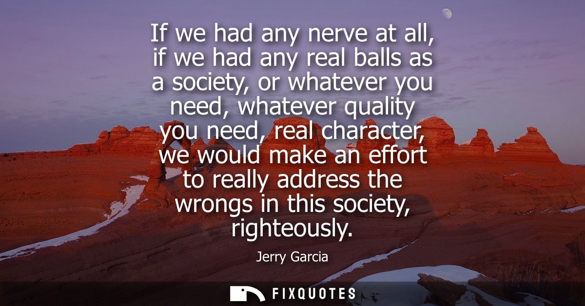 If we had any nerve at all, if we had any real balls as a society, or whatever you need, whatever quality you need, real