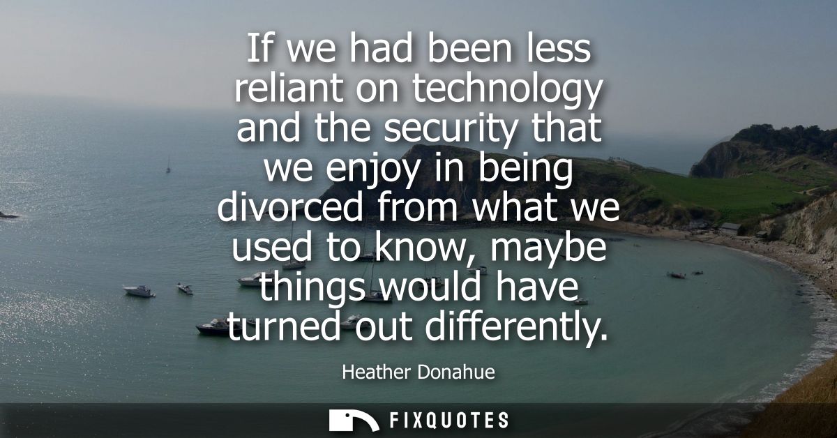 If we had been less reliant on technology and the security that we enjoy in being divorced from what we used to know, ma