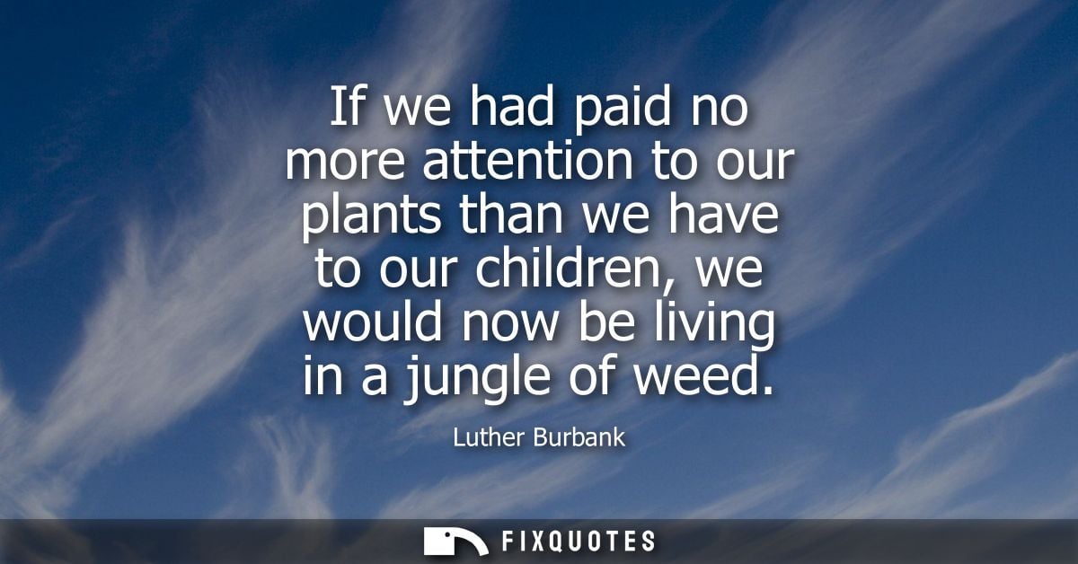 If we had paid no more attention to our plants than we have to our children, we would now be living in a jungle of weed
