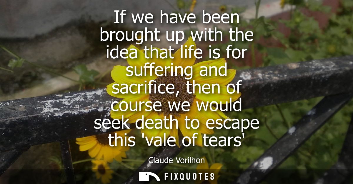 If we have been brought up with the idea that life is for suffering and sacrifice, then of course we would seek death to