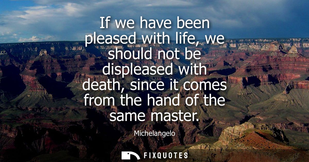 If we have been pleased with life, we should not be displeased with death, since it comes from the hand of the same mast