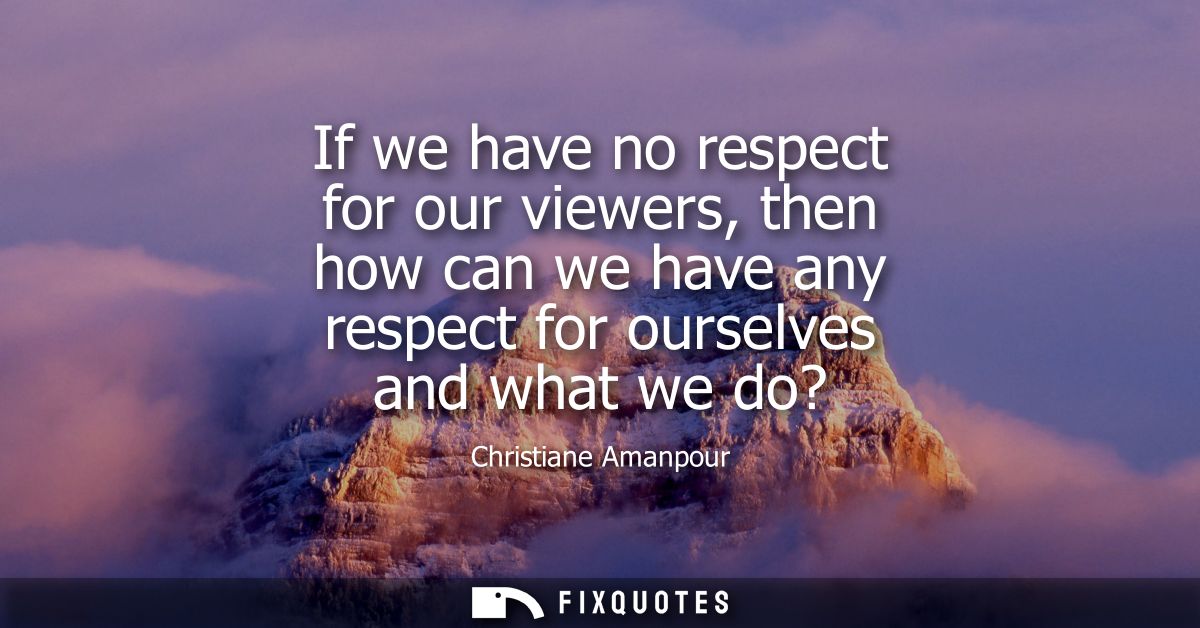If we have no respect for our viewers, then how can we have any respect for ourselves and what we do?