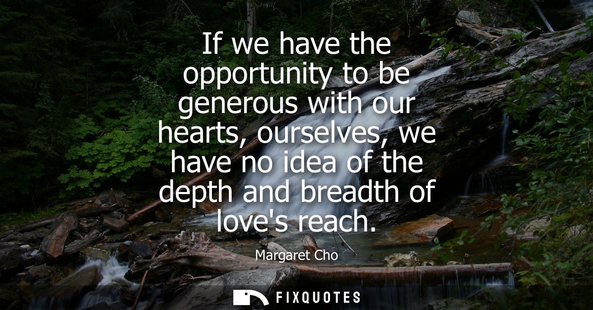If we have the opportunity to be generous with our hearts, ourselves, we have no idea of the depth and breadth of loves 