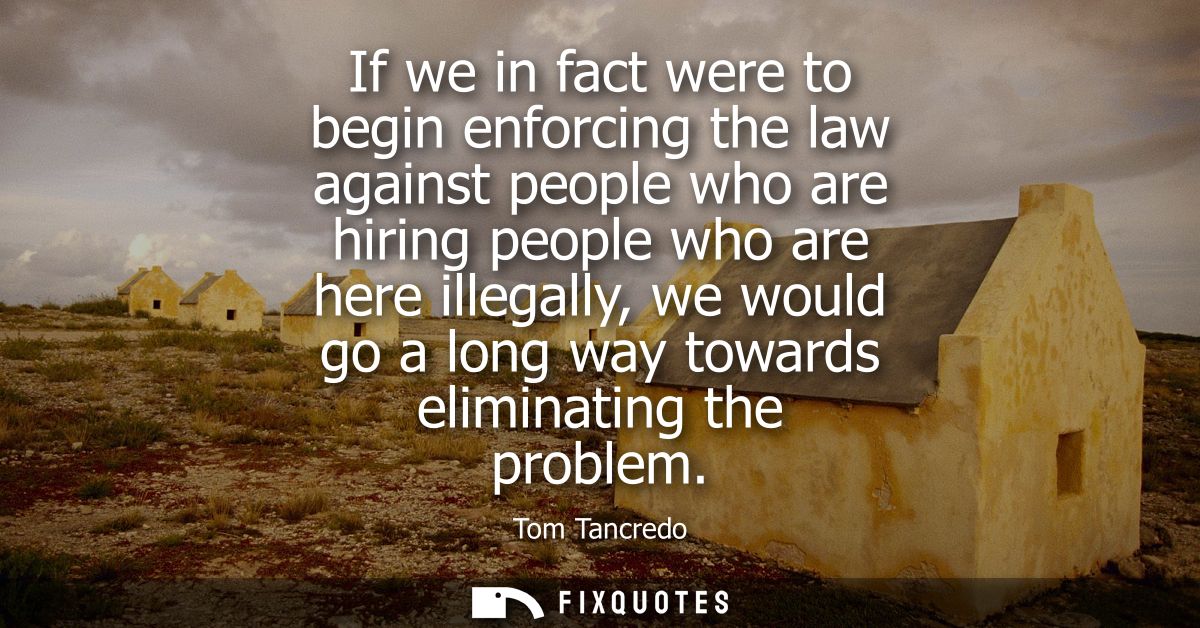 If we in fact were to begin enforcing the law against people who are hiring people who are here illegally, we would go a