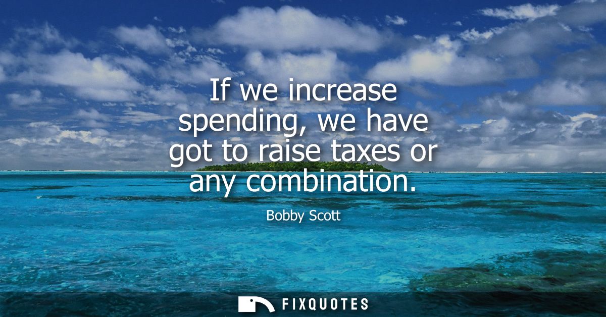 If we increase spending, we have got to raise taxes or any combination