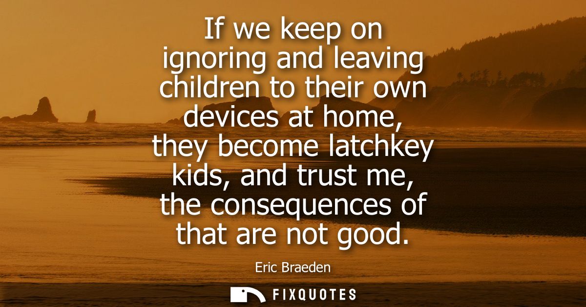 If we keep on ignoring and leaving children to their own devices at home, they become latchkey kids, and trust me, the c