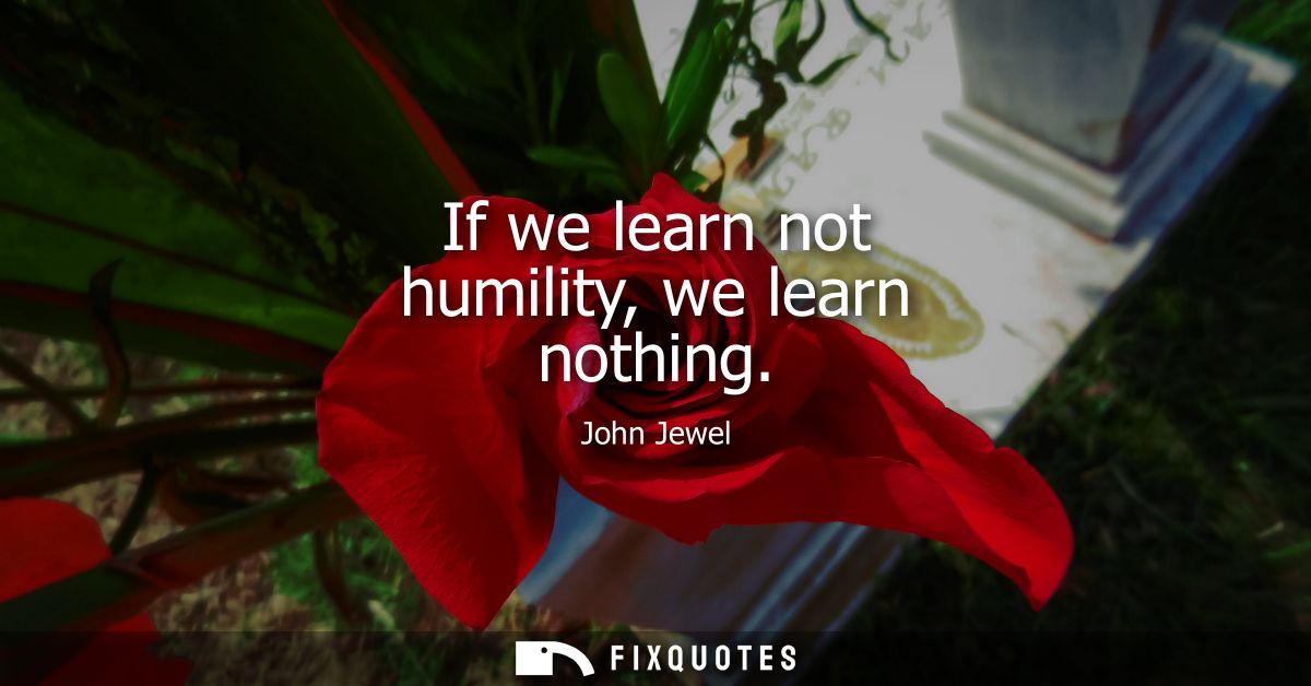 If we learn not humility, we learn nothing