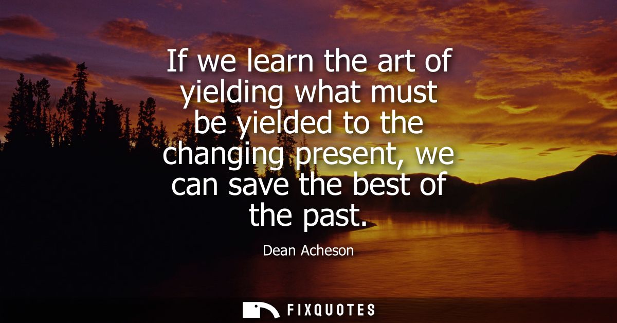 If we learn the art of yielding what must be yielded to the changing present, we can save the best of the past