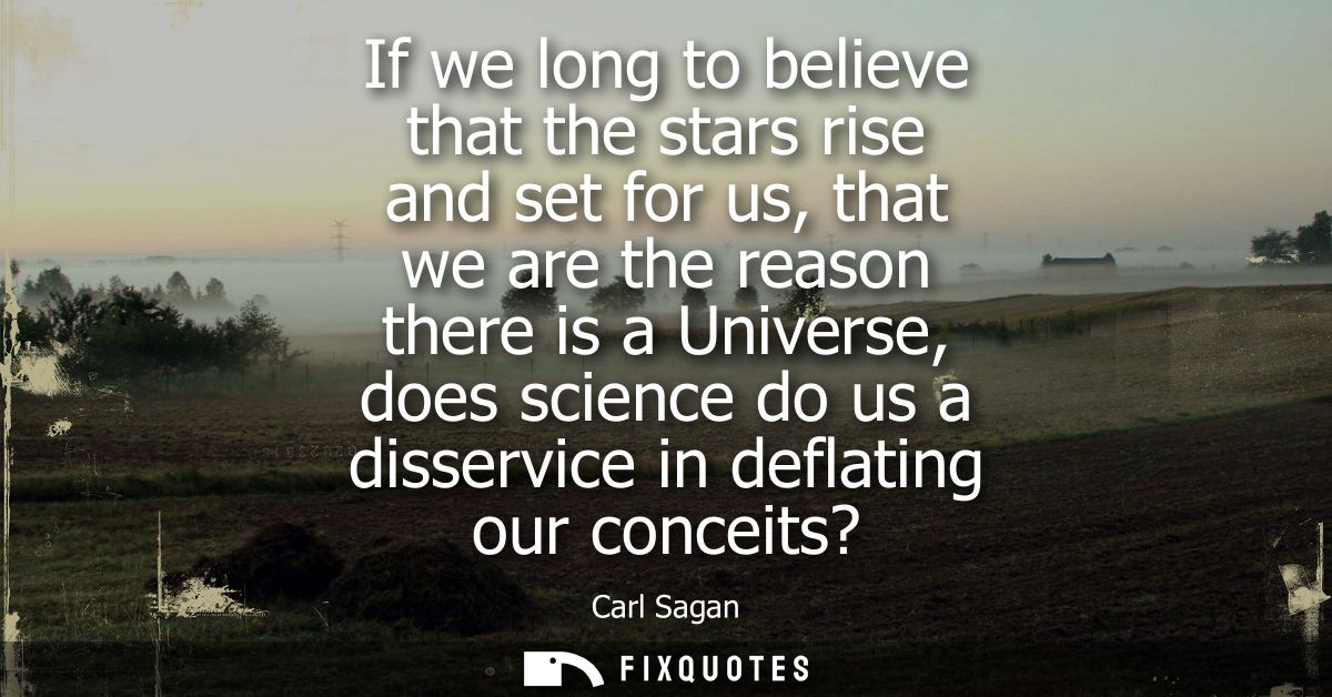 If we long to believe that the stars rise and set for us, that we are the reason there is a Universe, does science do us