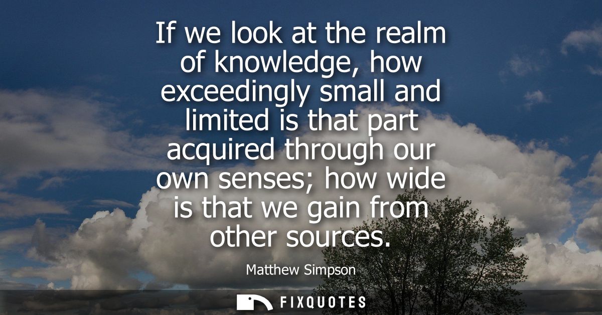 If we look at the realm of knowledge, how exceedingly small and limited is that part acquired through our own senses how