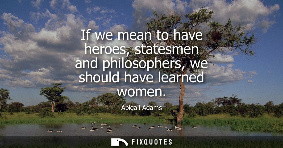 If we mean to have heroes, statesmen and philosophers, we should have learned women
