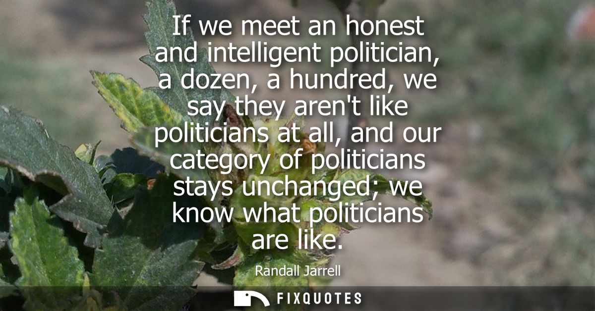 If we meet an honest and intelligent politician, a dozen, a hundred, we say they arent like politicians at all, and our 