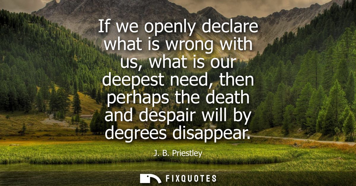 If we openly declare what is wrong with us, what is our deepest need, then perhaps the death and despair will by degrees